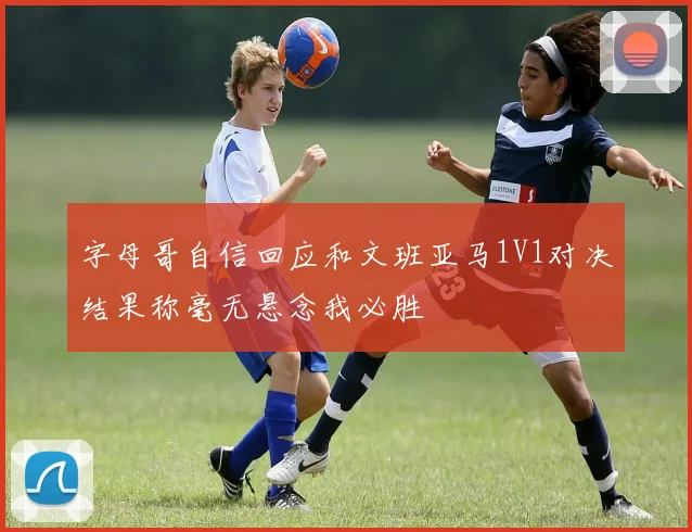 字母哥自信回应和文班亚马1V1对决结果称毫无悬念我必胜