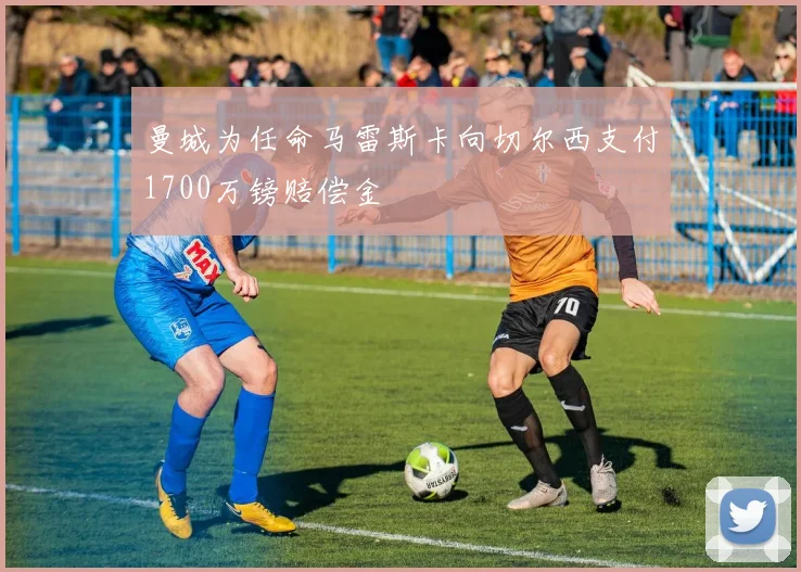 曼城为任命马雷斯卡向切尔西支付1700万镑赔偿金