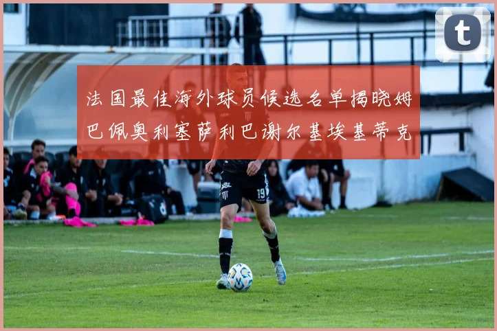 法国最佳海外球员候选名单揭晓姆巴佩奥利塞萨利巴谢尔基埃基蒂克争夺荣誉