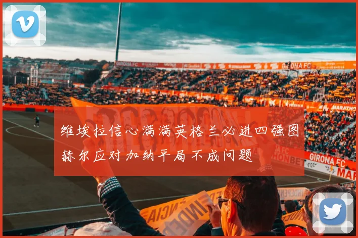维埃拉信心满满英格兰必进四强图赫尔应对加纳平局不成问题
