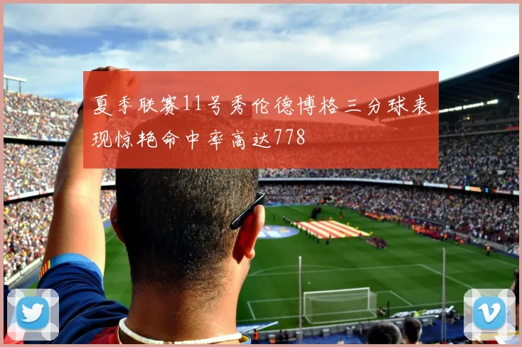 夏季联赛11号秀伦德博格三分球表现惊艳命中率高达778