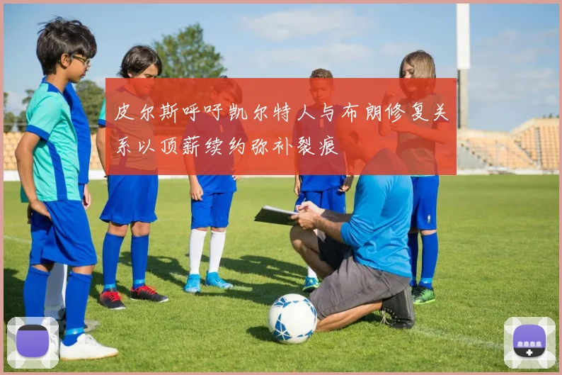 皮尔斯呼吁凯尔特人与布朗修复关系以顶薪续约弥补裂痕