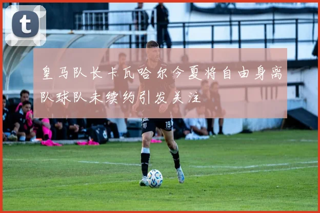 皇马队长卡瓦哈尔今夏将自由身离队球队未续约引发关注
