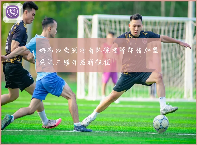 姆布拉告别河南队徐浩峰即将加盟武汉三镇开启新征程