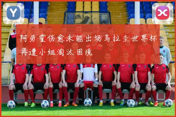 阿劳霍伤愈未能出场乌拉圭世界杯再遭小组淘汰困境