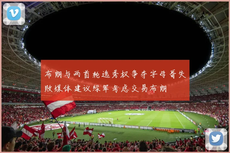 布朗与两首轮选秀权争夺字母哥失败媒体建议绿军考虑交易布朗