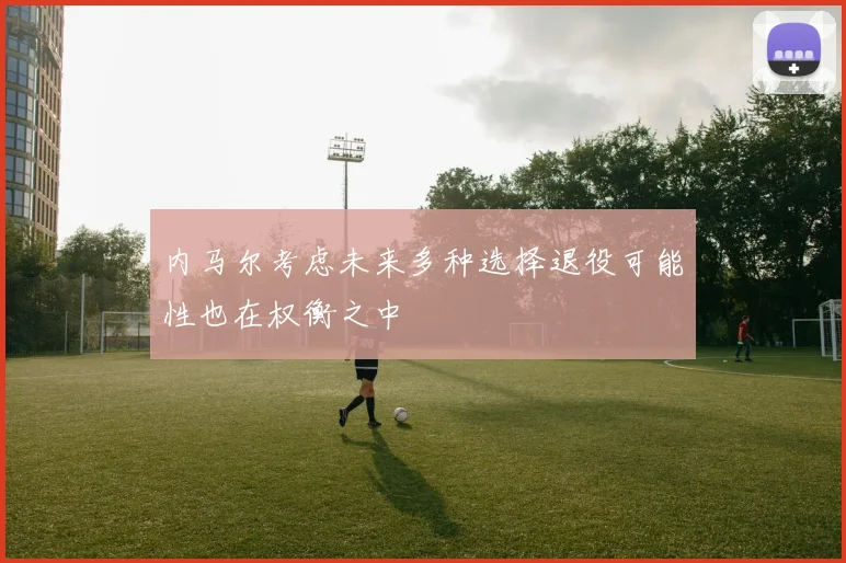 内马尔考虑未来多种选择退役可能性也在权衡之中