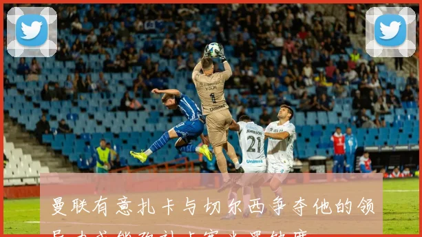 曼联有意扎卡与切尔西争夺他的领导力或能弥补卡塞米罗缺席