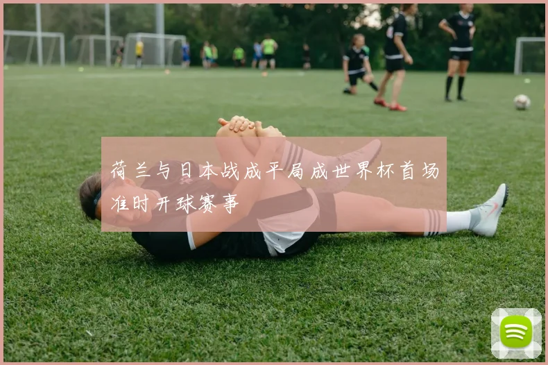 荷兰与日本战成平局成世界杯首场准时开球赛事