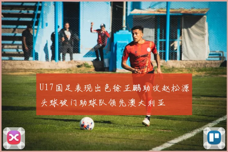 U17国足表现出色徐正鹏助攻赵松源头球破门助球队领先澳大利亚